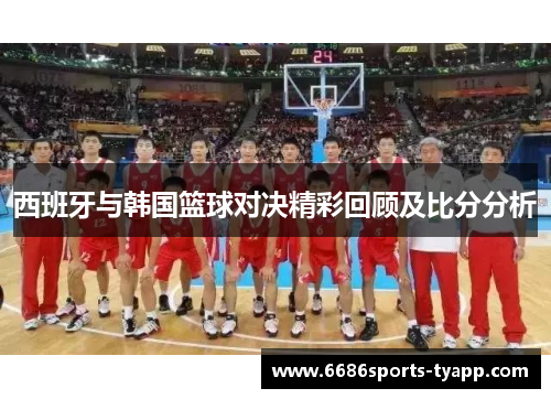 西班牙与韩国篮球对决精彩回顾及比分分析